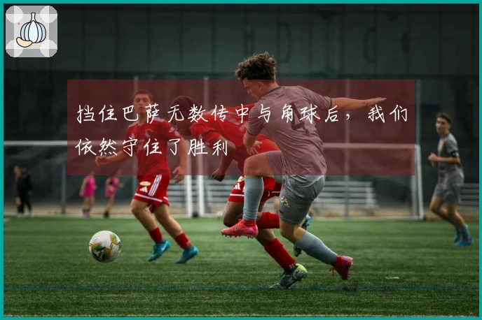 挡住巴萨无数传中与角球后,我们依然守住了胜利