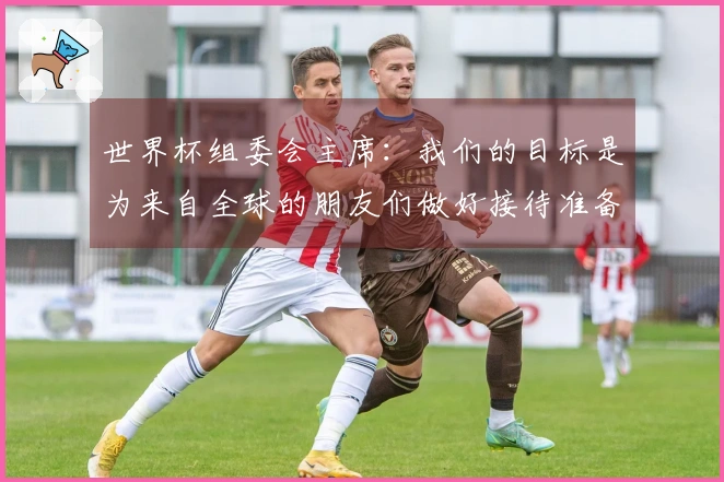世界杯组委会主席：我们的目标是为来自全球的朋友们做好接待准备