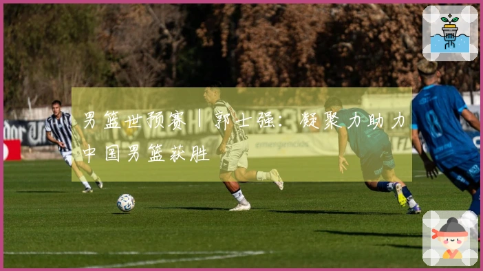 男篮世预赛｜郭士强：凝聚力助力中国男篮获胜