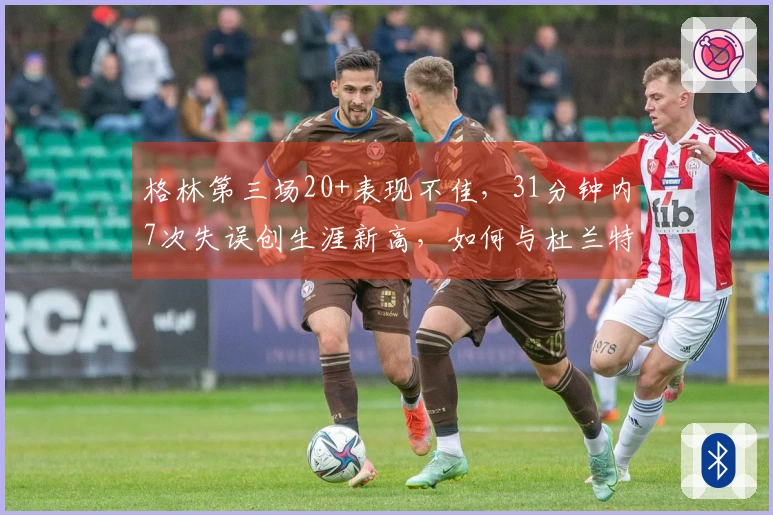 格林第三场20+表现不佳，31分钟内7次失误创生涯新高，如何与杜兰特共同争光？