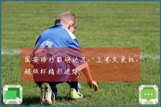 国安巧妙截胡达万，上港失良机，超级杯精彩进球