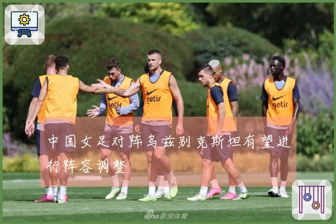 中国女足对阵乌兹别克斯坦有望进行阵容调整