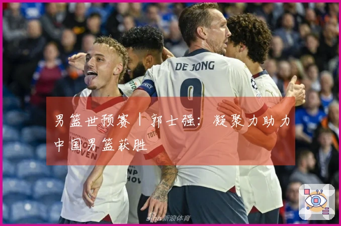 男篮世预赛｜郭士强：凝聚力助力中国男篮获胜