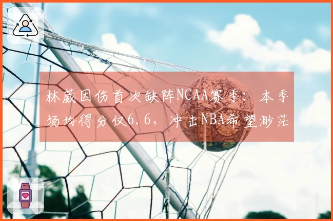 林葳因伤首次缺阵NCAA赛季：本季场均得分仅6.6，冲击NBA希望渺茫