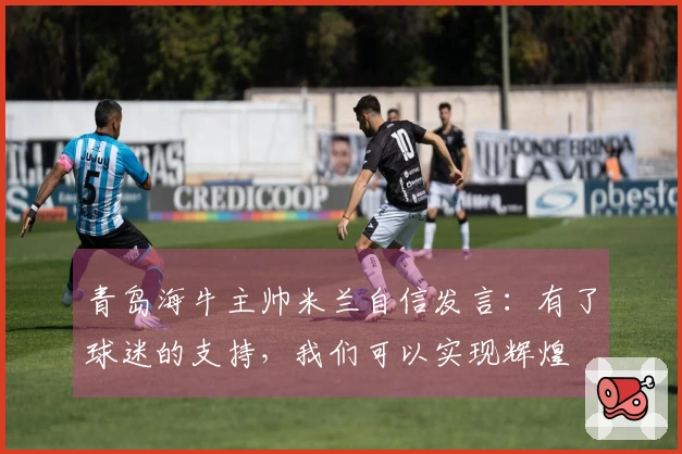 青岛海牛主帅米兰自信发言：有了球迷的支持，我们可以实现辉煌