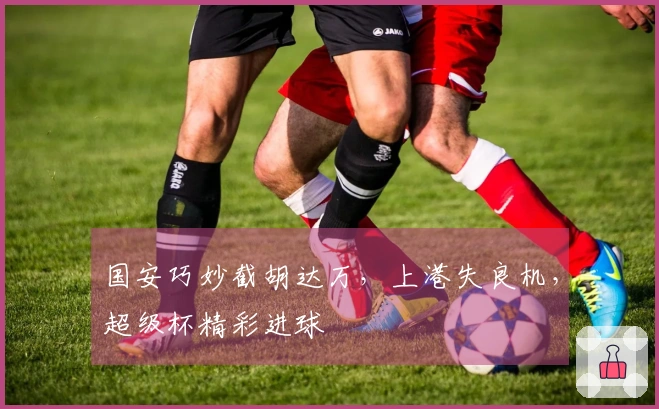 国安巧妙截胡达万，上港失良机，超级杯精彩进球
