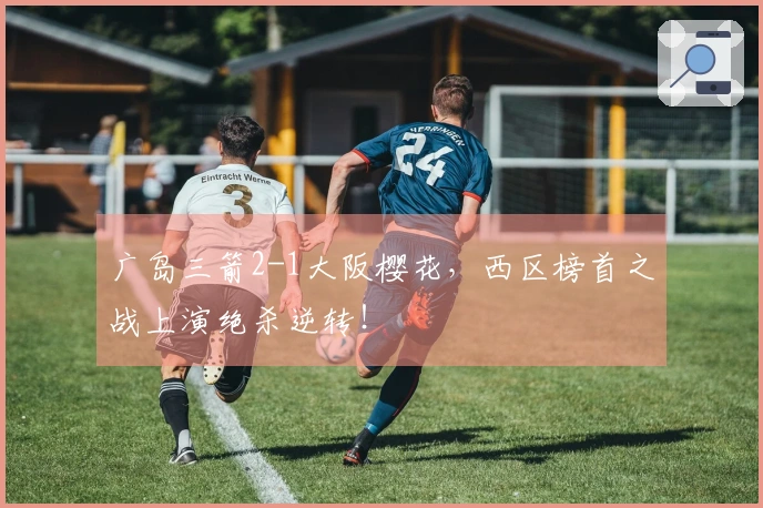 广岛三箭2-1大阪樱花，西区榜首之战上演绝杀逆转！